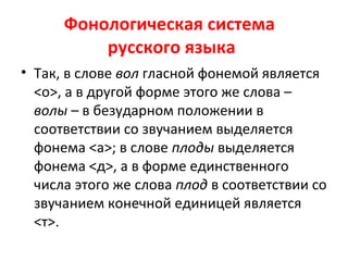 Фонологическая система
русского языка
• Так, в слове вол гласной фонемой является
<о>, а в другой форме этого же слова –
волы – в безударном положении в
соответствии со звучанием выделяется
фонема <а>; в слове плоды выделяется
фонема <д>, а в форме единственного
числа этого же слова плод в соответствии со
звучанием конечной единицей является
<т>.
 