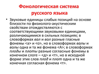 Фонологическая система
русского языка
• Звуковые единицы слабых позиций на основе
близости по физиолого-акустическим
свойствам отождествляются с
соответствующими звуковыми единицами,
различающимися в сильных позициях; в
словоформах вал и вол разные гласные
фонемы <а> и <о>, но в словоформах валы и
волы одна и та же фонема <А>; в словоформах
плоды и плоты разные согласные фонемы в
конечном слоге – <д> и <т>, но в исходной
форме этих слов плод и плот одна и та же
конечная согласная фонема <т>.
 