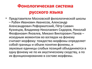 Фонологическая система
русского языка
• Представители Московской филологической школы
– Рубен Иванович Аванесов, Александр
Александрович Реформатский, Пётр Саввич
Кузнецов, Владимир Николаевич Сидоров, Николай
Феофанович Яковлев, Михаил Викторович Панов –
исходным моментом во взглядах на фонему
считают морфему: тождество морфемы определяет
собой границы и объем понятия фонемы, и
звуковые единицы слабых позиций объединяются в
одну фонему не по их акустическому сходству, а по
их функционированию в составе морфемы.
 