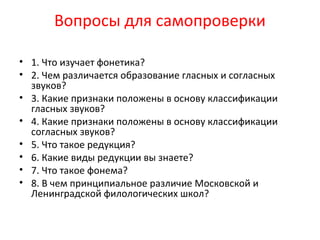 Вопросы для самопроверки
• 1. Что изучает фонетика?
• 2. Чем различается образование гласных и согласных
звуков?
• 3. Какие признаки положены в основу классификации
гласных звуков?
• 4. Какие признаки положены в основу классификации
согласных звуков?
• 5. Что такое редукция?
• 6. Какие виды редукции вы знаете?
• 7. Что такое фонема?
• 8. В чем принципиальное различие Московской и
Ленинградской филологических школ?
 