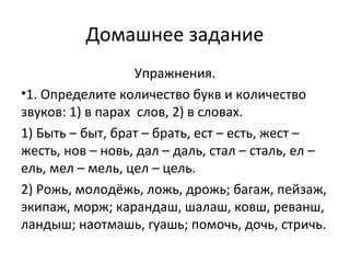 Домашнее задание
Упражнения.
•1. Определите количество букв и количество
звуков: 1) в парах слов, 2) в словах.
1) Быть – быт, брат – брать, ест – есть, жест –
жесть, нов – новь, дал – даль, стал – сталь, ел –
ель, мел – мель, цел – цель.
2) Рожь, молодёжь, ложь, дрожь; багаж, пейзаж,
экипаж, морж; карандаш, шалаш, ковш, реванш,
ландыш; наотмашь, гуашь; помочь, дочь, стричь.
 