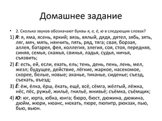Домашнее задание
• 2. Сколько звуков обозначают буквы я, е, ё, ю в следующих словах?
1) Я: я, яма, ясень, яркий; вязь, вялый, дядя, дятел, зябь, зять,
ляг, мяч, мять, нянчить, пять, ряд, тяга; свая, борзая,
аллея, батарея, фея, коллегия, элегия, соя, стоя, передняя,
синяя, семья, скамья, свинья, ладья, судья, ничья,
съязвить;
2) Е: есть, ей, если, ехать, ель; тень, день, пень, лень, мел,
жезл; будущее, действие, лёгкие, жаркое, насекомое,
скорее, белые, новые; аканье, тиканье, сиденье; съезд,
съехать, въезд;
3) Ё: ёж, ёлка, ёрш, ёкать, ещё, всё, сёмга, жёлтый, лёжка,
нёс, пёс, ружьё, жильё, гнильё, жнивьё; съёмка, съёмщик;
4) Ю: юг, юрта, юбка, юнга; бюро, бюст, дюжина, дюжина,
дюйм, жюри, нюанс, нюхать, пюре, пюпитр, рюкзак, пью,
бью, вьюн.
 