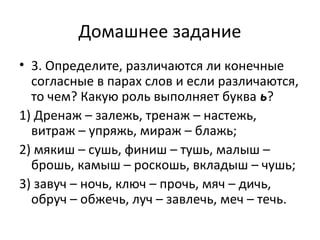 Домашнее задание
• 3. Определите, различаются ли конечные
согласные в парах слов и если различаются,
то чем? Какую роль выполняет буква ь?
1) Дренаж – залежь, тренаж – настежь,
витраж – упряжь, мираж – блажь;
2) мякиш – сушь, финиш – тушь, малыш –
брошь, камыш – роскошь, вкладыш – чушь;
3) завуч – ночь, ключ – прочь, мяч – дичь,
обруч – обжечь, луч – завлечь, меч – течь.
 