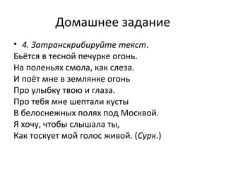 Домашнее задание
• 4. Затранскрибируйте текст.
Бьётся в тесной печурке огонь.
На поленьях смола, как слеза.
И поёт мне в землянке огонь
Про улыбку твою и глаза.
Про тебя мне шептали кусты
В белоснежных полях под Москвой.
Я хочу, чтобы слышала ты,
Как тоскует мой голос живой. (Сурк.)
 
