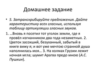 Домашнее задание
• 5. Затранскрибируйте предложения. Дайте
характеристику всех гласных, используя
таблицу артикуляции гласных звуков.
1. …Вновь я посетил тот уголок земли, где я
провёл изгнанником два года незаметных. 2.
Цветок засохший, безуханный, забытый в
книге вижу я; и вот уже мечтою странной душа
наполнилась моя… 3. На холмах Грузии лежит
ночная мгла; шумит Арагва предо мною (А.С.
Пушкин).
 