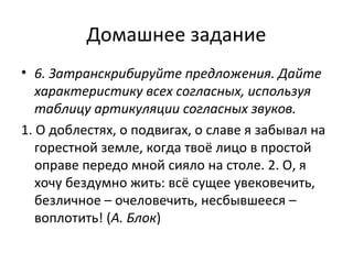 Домашнее задание
• 6. Затранскрибируйте предложения. Дайте
характеристику всех согласных, используя
таблицу артикуляции согласных звуков.
1. О доблестях, о подвигах, о славе я забывал на
горестной земле, когда твоё лицо в простой
оправе передо мной сияло на столе. 2. О, я
хочу бездумно жить: всё сущее увековечить,
безличное – очеловечить, несбывшееся –
воплотить! (А. Блок)
 