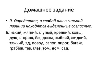 Домашнее задание
• 9. Определите, в слабой или в сильной
позиции находятся выделенные согласные.
Близкий, мягкий, глупый, крепкий, ковш,
душ, сторож, ёж, доска, зыбкий, жидкий,
тяжкий, яд, повод, сапог, пирог, багаж,
грабёж, таз, глаз, том, дом, сад.
 