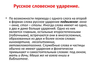 Русское словесное ударение.
• По возможности перехода с одного слога на второй
в формах слова русское ударение подвижное: окно
– окна, стол – столы. Иногда слова имеют не одно,
а два и даже больше ударений. Одно из них
является главным, остальные второстепенными
(побочными), встречаются они в многосложных,
образованных из двух и более основ словах:
кинокартина, лесопитомник,
автовеломотогонка. Служебные слова и частицы
обычно не имеют ударения и фонетически
примыкают к самостоятельным словам: под окном,
мать и дочь; Маша же не взяла книги в
библиотеке.
 