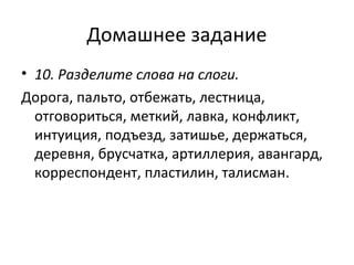 Домашнее задание
• 10. Разделите слова на слоги.
Дорога, пальто, отбежать, лестница,
отговориться, меткий, лавка, конфликт,
интуиция, подъезд, затишье, держаться,
деревня, брусчатка, артиллерия, авангард,
корреспондент, пластилин, талисман.
 