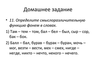 Домашнее задание
• 11. Определите смыслоразличительную
функцию фонем в словах.
1) Там – тем – том, бал – бел – был, сыр – сор,
бак – бок.
2) Балл – бал, бурав – бурак – буран, мочь –
мог, везти – вести, мех – смех, нигде –
негде, никто – нечто, некого – нечего.
 