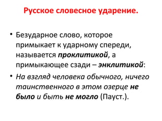 Русское словесное ударение.
• Безударное слово, которое
примыкает к ударному спереди,
называется проклитикой, а
примыкающее сзади – энклитикой:
• На взгляд человека обычного, ничего
таинственного в этом озерце не
было и быть не могло (Пауст.).
 