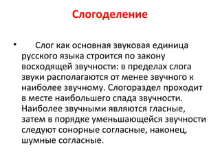 Слогоделение
• Слог как основная звуковая единица
русского языка строится по закону
восходящей звучности: в пределах слога
звуки располагаются от менее звучного к
наиболее звучному. Слогораздел проходит
в месте наибольшего спада звучности.
Наиболее звучными являются гласные,
затем в порядке уменьшающейся звучности
следуют сонорные согласные, наконец,
шумные согласные.
 