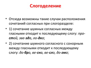 Слогоделение
• Отсюда возможны такие случаи расположения
сочетаний согласных при слогоразделе:
• 1) сочетание шумных согласных между
гласными отходит к последующему слогу: про-
стой, зве-зда, ло-дка;
• 2) сочетание шумного согласного с сонорным
между гласными отходит к последующему
слогу: до-бро, ве-сна, ве-сло, до-гма;
 