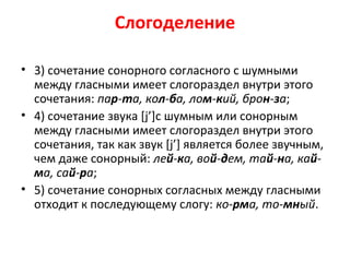 Слогоделение
• 3) сочетание сонорного согласного с шумными
между гласными имеет слогораздел внутри этого
сочетания: пар-та, кол-ба, лом-кий, брон-за;
• 4) сочетание звука [j’]с шумным или сонорным
между гласными имеет слогораздел внутри этого
сочетания, так как звук [j’] является более звучным,
чем даже сонорный: лей-ка, вой-дем, тай-на, кай-
ма, сай-ра;
• 5) сочетание сонорных согласных между гласными
отходит к последующему слогу: ко-рма, то-мный.
 