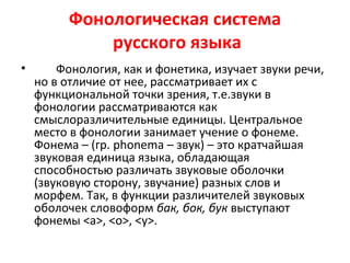 Фонологическая система
русского языка
• Фонология, как и фонетика, изучает звуки речи,
но в отличие от нее, рассматривает их с
функциональной точки зрения, т.е.звуки в
фонологии рассматриваются как
смыслоразличительные единицы. Центральное
место в фонологии занимает учение о фонеме.
Фонема – (гр. phonema – звук) – это кратчайшая
звуковая единица языка, обладающая
способностью различать звуковые оболочки
(звуковую сторону, звучание) разных слов и
морфем. Так, в функции различителей звуковых
оболочек словоформ бак, бок, бук выступают
фонемы <а>, <о>, <у>.
 