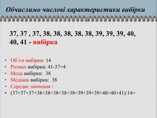 • Об’єм вибірки: 14
• Розмах вибірки: 41-37=4
• Мода вибірки: 38
• Медіана вибірки: 38
• Середнє значення :
• (37+37+37+38+38+38+38+38+39+39+39+40+40+41):14=
37, 37 , 37, 38, 38, 38, 38, 38, 39, 39, 39, 40,
40, 41 - вибірка
Обчислимо числові характеристики вибірки
 