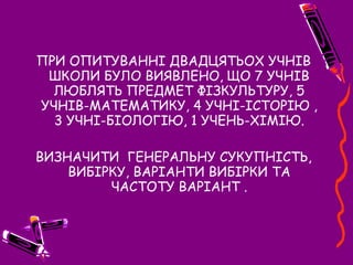 ПРИ ОПИТУВАННІ ДВАДЦЯТЬОХ УЧНІВ
ШКОЛИ БУЛО ВИЯВЛЕНО, ЩО 7 УЧНІВ
ЛЮБЛЯТЬ ПРЕДМЕТ ФІЗКУЛЬТУРУ, 5
УЧНІВ-МАТЕМАТИКУ, 4 УЧНІ-ІСТОРІЮ ,
3 УЧНІ-БІОЛОГІЮ, 1 УЧЕНЬ-ХІМІЮ.
ВИЗНАЧИТИ ГЕНЕРАЛЬНУ СУКУПНІСТЬ,
ВИБІРКУ, ВАРІАНТИ ВИБІРКИ ТА
ЧАСТОТУ ВАРІАНТ .
 