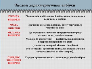 Числові характеристики вибірки
РОЗМАХ
ВИБІРКИ
Різниця між найбільшим і найменшим значеннями
величини у вибірці
МОДА
ВИБІРКИ
Значення елемента вибірки, яке зустрічається
частіше за інші
МЕДІАНА
ВИБІРКИ
Це серединне значення впорядкованого ряду
значень випадкової величини
Медiана (у статистицi) — варiанта, яка розмiщена
посерединi варiацiйного ряду
(у випадку непарної кiлькостi варiант),
або є середнiм арифметичним двох середнiх членiв
(якщо кiлькiсть варiант парна).
СЕРЕДНЄ
ЗНАЧЕННЯ
ВИБІРКИ
Середнє арифметичне всіх чисел ряду даної вибірки
 