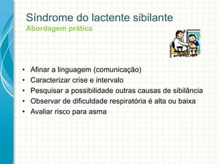 Síndrome do lactente sibilante
Abordagem prática
• Afinar a linguagem (comunicação)
• Caracterizar crise e intervalo
• Pesquisar a possibilidade outras causas de sibilância
• Observar de dificuldade respiratória é alta ou baixa
• Avaliar risco para asma
 
