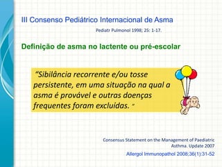 Allergol Immunopathol 2008;36(1):31-52
“Sibilância recorrente e/ou tosse
persistente, em uma situação na qual a
asma é provável e outras doenças
frequentes foram excluídas. ”
III Consenso Pediátrico Internacional de Asma
Definição de asma no lactente ou pré-escolar
Pediatr Pulmonol 1998; 25: 1-17.
Consensus Statement on the Management of Paediatric
Asthma. Update 2007
 