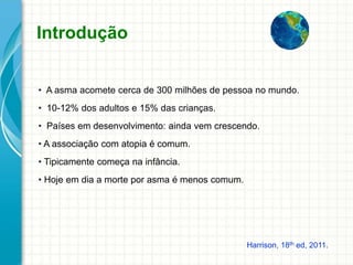 Introdução
• A asma acomete cerca de 300 milhões de pessoa no mundo.
• 10-12% dos adultos e 15% das crianças.
• Países em desenvolvimento: ainda vem crescendo.
• A associação com atopia é comum.
• Tipicamente começa na infância.
• Hoje em dia a morte por asma é menos comum.
Harrison, 18th ed, 2011.
 
