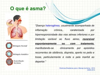 O que é asma?
“Doença heterogênea, usualmente acompanhada de
inflamação crônica,, caraterizada por
hiperresponsividade das vias aéreas inferiores e por
limitação variável ao fluxo aéreo, reversível
espontaneamente ou com tratamento,
manifestando-se clinicamente por episódios
recorrentes de sibilância, dispnéia, aperto no peito e
tosse, particularmente à noite e pela manhã ao
depertar.”
Diretrizes Brasileiras para o Manejo da Asma, 2012.
GINA 2014.
 