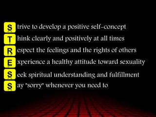 trive to develop a positive self-concept
hink clearly and positively at all times
espect the feelings and the rights of others
xperience a healthy attitude toward sexuality
eek spiritual understanding and fulfillment
ay "sorry" whenever you need to
 