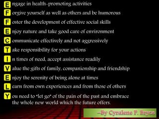 ngage in health-promoting activities
orgive yourself as well as others and be humorous
oster the development of effective social skills
njoy nature and take good care of environment
ommunicate effectively and not aggressively
ake responsibility for your actions
n times of need, accept assistance readily
alue the gifts of family, companionship and friendship
njoy the serenity of being alone at times
earn from own experiences and from those of others
ou need to “let go” of the pain of the past and embrace
the whole new world which the future offers.
 