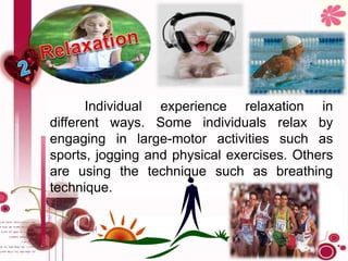 Individual experience relaxation in
different ways. Some individuals relax by
engaging in large-motor activities such as
sports, jogging and physical exercises. Others
are using the technique such as breathing
technique.
 