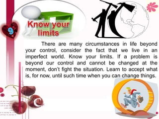There are many circumstances in life beyond
your control, consider the fact that we live in an
imperfect world. Know your limits. If a problem is
beyond our control and cannot be changed at the
moment, don’t fight the situation. Learn to accept what
is, for now, until such time when you can change things.
 