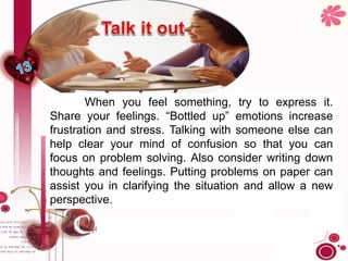 When you feel something, try to express it.
Share your feelings. “Bottled up” emotions increase
frustration and stress. Talking with someone else can
help clear your mind of confusion so that you can
focus on problem solving. Also consider writing down
thoughts and feelings. Putting problems on paper can
assist you in clarifying the situation and allow a new
perspective.
 