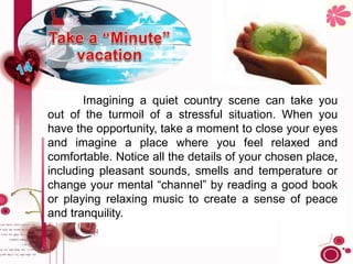 Imagining a quiet country scene can take you
out of the turmoil of a stressful situation. When you
have the opportunity, take a moment to close your eyes
and imagine a place where you feel relaxed and
comfortable. Notice all the details of your chosen place,
including pleasant sounds, smells and temperature or
change your mental “channel” by reading a good book
or playing relaxing music to create a sense of peace
and tranquility.
 