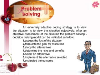 An extremely adaptive coping strategy is to view
the situation is to view the situation objectively. After an
objective assessment of the situation the problem solving 
decision making model can be instituted as follow;
1.assess the fact of the situation
2.formulate the goal for resolution
3.study the alternatives
4.determine the risks and benefits
5.select an alternative
6.implement the alternative selected
7.evaluated the outcome
 