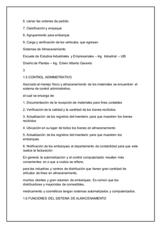 6. Llenar las ordenes de pedido
7. Clasificación y empaque
8. Agrupamiento para embarque
9. Carga y verificación de los vehículos que egresan
Sistemas de Almacenamiento
Escuela de Estudios Industriales y Empresariales – Ing. Industrial – UIS
Diseño de Plantas – Ing. Edwin Alberto Garavito
3
1.5 CONTROL ADMINISTRATIVO
Asociado al manejo físico y almacenamiento de los materiales se encuentran el
sistema de control administrativo,
el cual se encarga de:
1. Documentación de la recepción de materiales para fines contables
2. Verificación de la calidad y la cantidad de los bienes recibidos
3. Actualización de los registros del inventario para que muestren los bienes
recibidos
4. Ubicación en su lugar de todos los bienes en almacenamiento
5. Actualización de los registros del inventario para que muestren los
embarques
6. Notificación de los embarques al departamento de contabilidad para que este
realice la facturación
En general, la automatización y el control computarizado resultan más
convenientes en o que a costos se refiere,
para las industrias y centros de distribución que tienen gran cantidad de
artículos de línea en almacenamiento,
muchos clientes y gran volumen de embarques. Es común que los
distribuidores y mayoristas de comestibles,
medicamento y cosméticos tengan sistemas automatizados y computarizados.
1.6 FUNCIONES DEL SISTEMA DE ALMACENAMIENTO
 