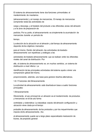 El sistema de almacenamiento tiene dos funciones primordiales: el
mantenimiento de inventarios
(almacenamiento) y el manejo de mercancías. El manejo de mercancías
comprende todas las actividades de
carga y descarga, y el traslado del producto a las diferentes zonas del almacén
y a la zona de preparación de
pedidos. Por su parte, el almacenamiento es simplemente la acumulación de
mercancías durante un periodo de
tiempo.
La elección de la ubicación en el almacén y del tiempo de almacenamiento
depende de los objetivos marcados
para el mismo. Dentro del almacén, las actividades de traslado-
almacenamiento son repetitivas y análogas a las
actividades de traslado-almacenamiento que se realizan entre los diferentes
niveles del canal de distribución. Por
ello, el sistema de almacenamiento es. en muchos sentidos, un sistema de
distribución a nivel inferior. La
identificación de las principales actividades del sistema ayuda a tener una
comprensión global del mismo,
proporcionando, además, una base para generar diseños alternativos.
1.6.1 Funciones del Almacenamiento
La actividad de almacenamiento está diseñada en base a cuatro funciones
principales:
! Almacenamiento
Obviamente, el uso principal de un almacén es el mantenimiento de productos
y mercancías en él de una forma
controlada y sistemática: La naturaleza exacta del almacén configuración y
ubicación viene dada por el tiempo
probable de almacenamiento de los productos y por los requerimientos que
impone dicho almacenamiento. Así,
el almacenamiento puede ser a largo plazo especializado maduración de
licores, de propósito general
 