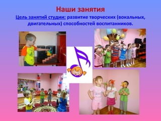Наши занятия
Цель занятий студии: развитие творческих (вокальных,
двигательных) способностей воспитанников.
 