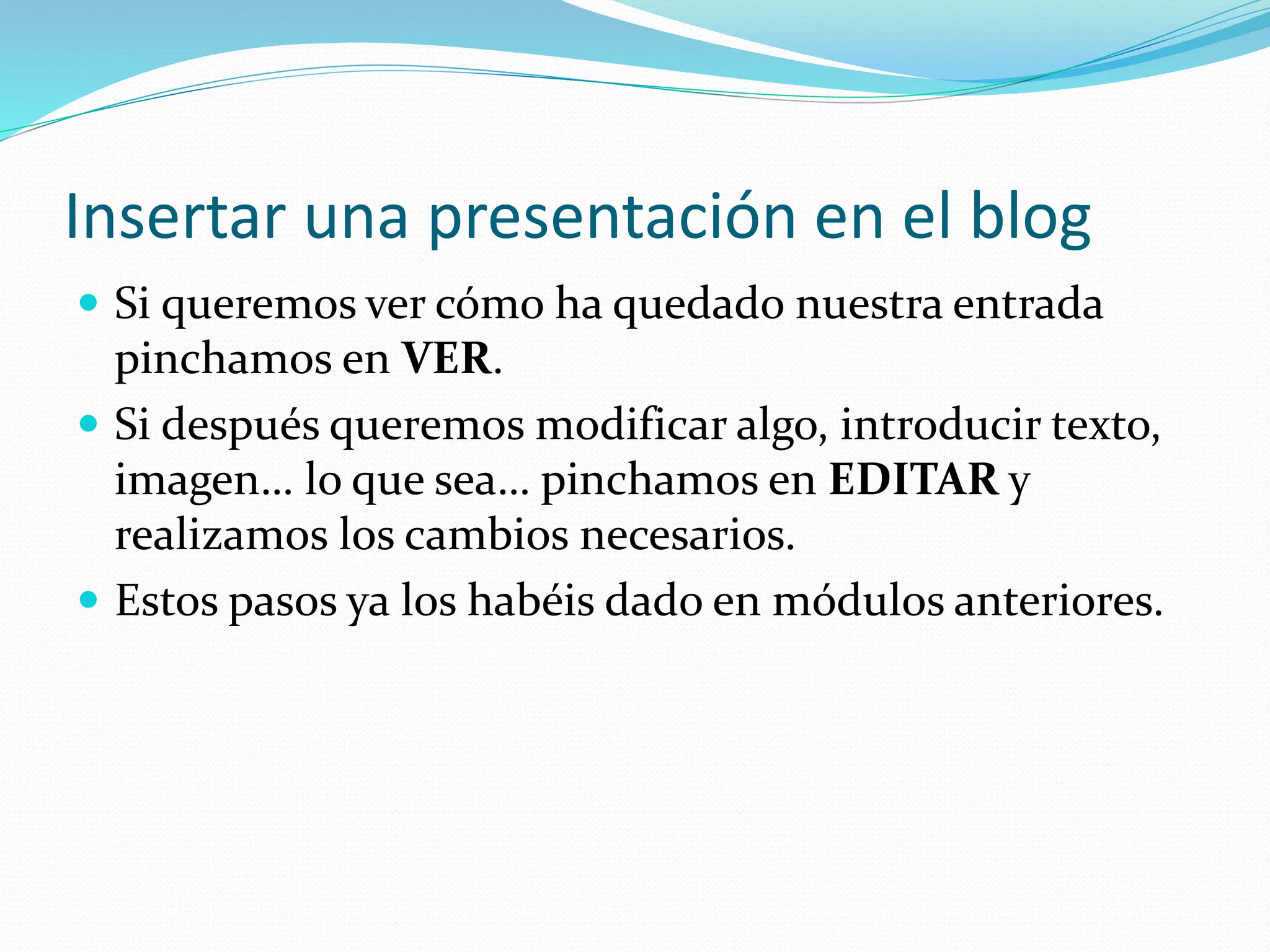 Insertar una presentación en el blog
 Si queremos ver cómo ha quedado nuestra entrada
pinchamos en VER.
 Si después queremos modificar algo, introducir texto,
imagen… lo que sea… pinchamos en EDITAR y
realizamos los cambios necesarios.
 Estos pasos ya los habéis dado en módulos anteriores.
 