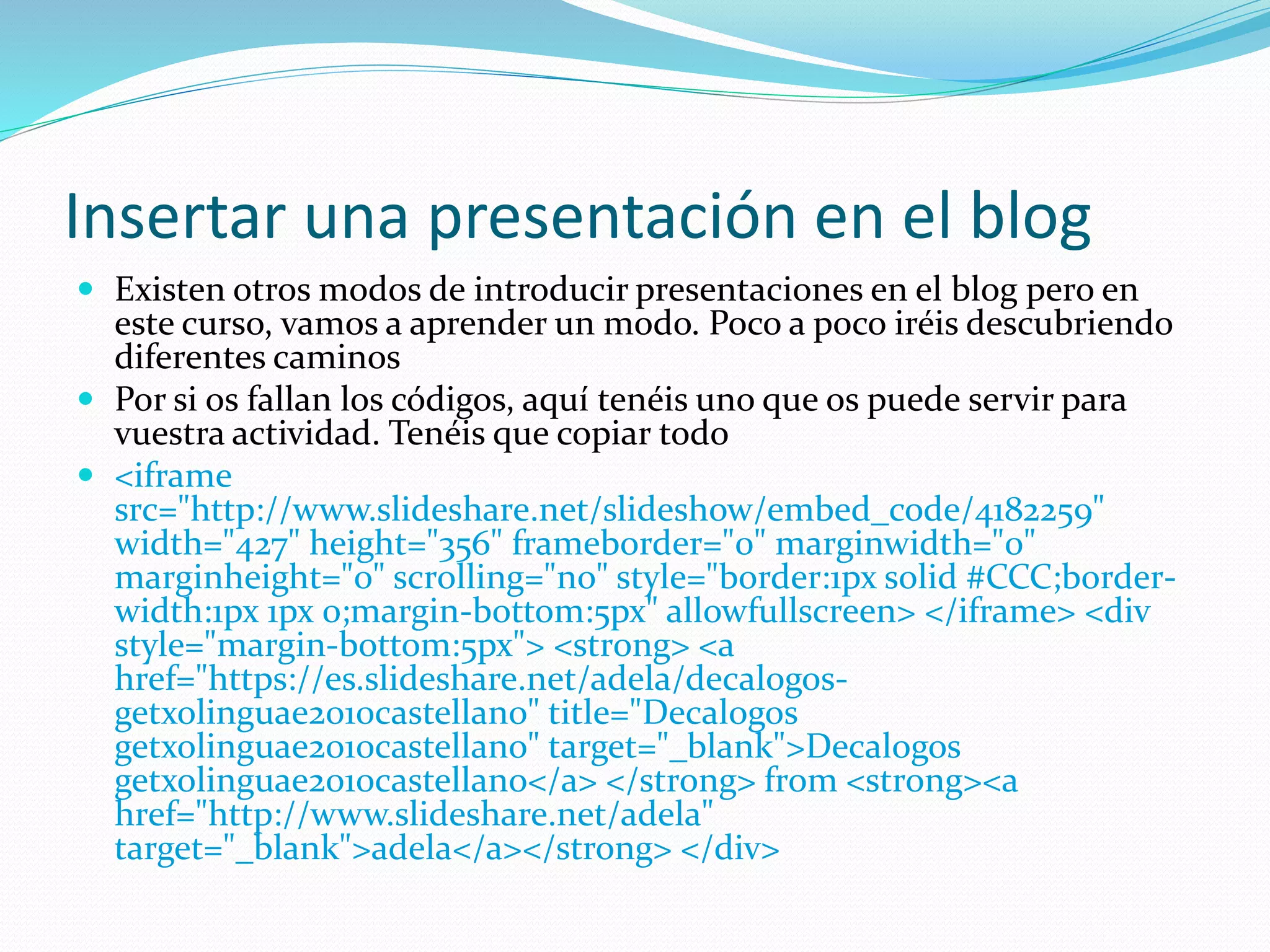 Insertar una presentación en el blog
 Existen otros modos de introducir presentaciones en el blog pero en
este curso, vamos a aprender un modo. Poco a poco iréis descubriendo
diferentes caminos
 Por si os fallan los códigos, aquí tenéis uno que os puede servir para
vuestra actividad. Tenéis que copiar todo
 <iframe
src="http://www.slideshare.net/slideshow/embed_code/4182259"
width="427" height="356" frameborder="0" marginwidth="0"
marginheight="0" scrolling="no" style="border:1px solid #CCC;border-
width:1px 1px 0;margin-bottom:5px" allowfullscreen> </iframe> <div
style="margin-bottom:5px"> <strong> <a
href="https://es.slideshare.net/adela/decalogos-
getxolinguae2010castellano" title="Decalogos
getxolinguae2010castellano" target="_blank">Decalogos
getxolinguae2010castellano</a> </strong> from <strong><a
href="http://www.slideshare.net/adela"
target="_blank">adela</a></strong> </div>
 