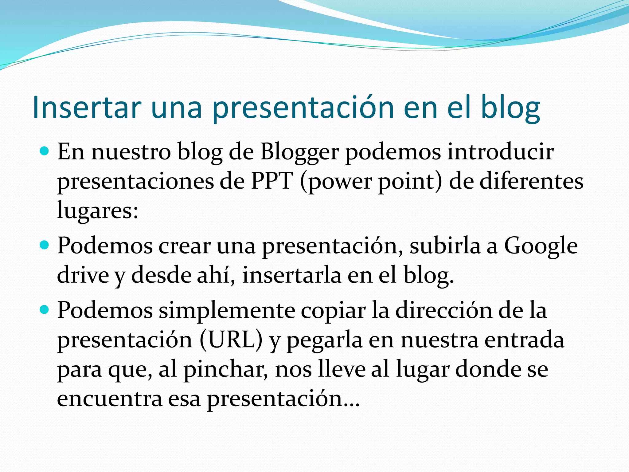 Insertar una presentación en el blog
 En nuestro blog de Blogger podemos introducir
presentaciones de PPT (power point) de diferentes
lugares:
 Podemos crear una presentación, subirla a Google
drive y desde ahí, insertarla en el blog.
 Podemos simplemente copiar la dirección de la
presentación (URL) y pegarla en nuestra entrada
para que, al pinchar, nos lleve al lugar donde se
encuentra esa presentación…
 