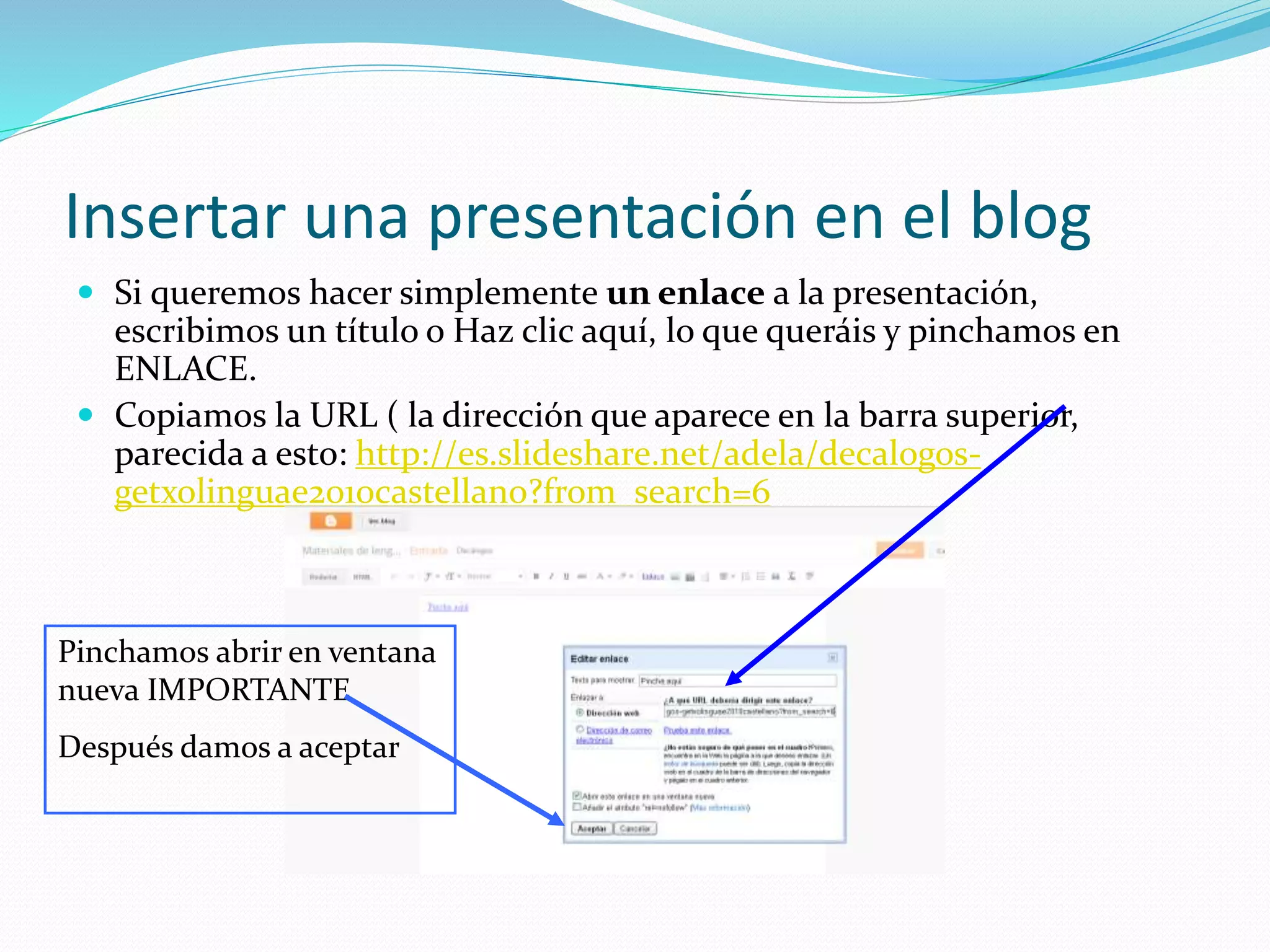 Insertar una presentación en el blog
 Si queremos hacer simplemente un enlace a la presentación,
escribimos un título o Haz clic aquí, lo que queráis y pinchamos en
ENLACE.
 Copiamos la URL ( la dirección que aparece en la barra superior,
parecida a esto: http://es.slideshare.net/adela/decalogos-
getxolinguae2010castellano?from_search=6
Pinchamos abrir en ventana
nueva IMPORTANTE
Después damos a aceptar
 