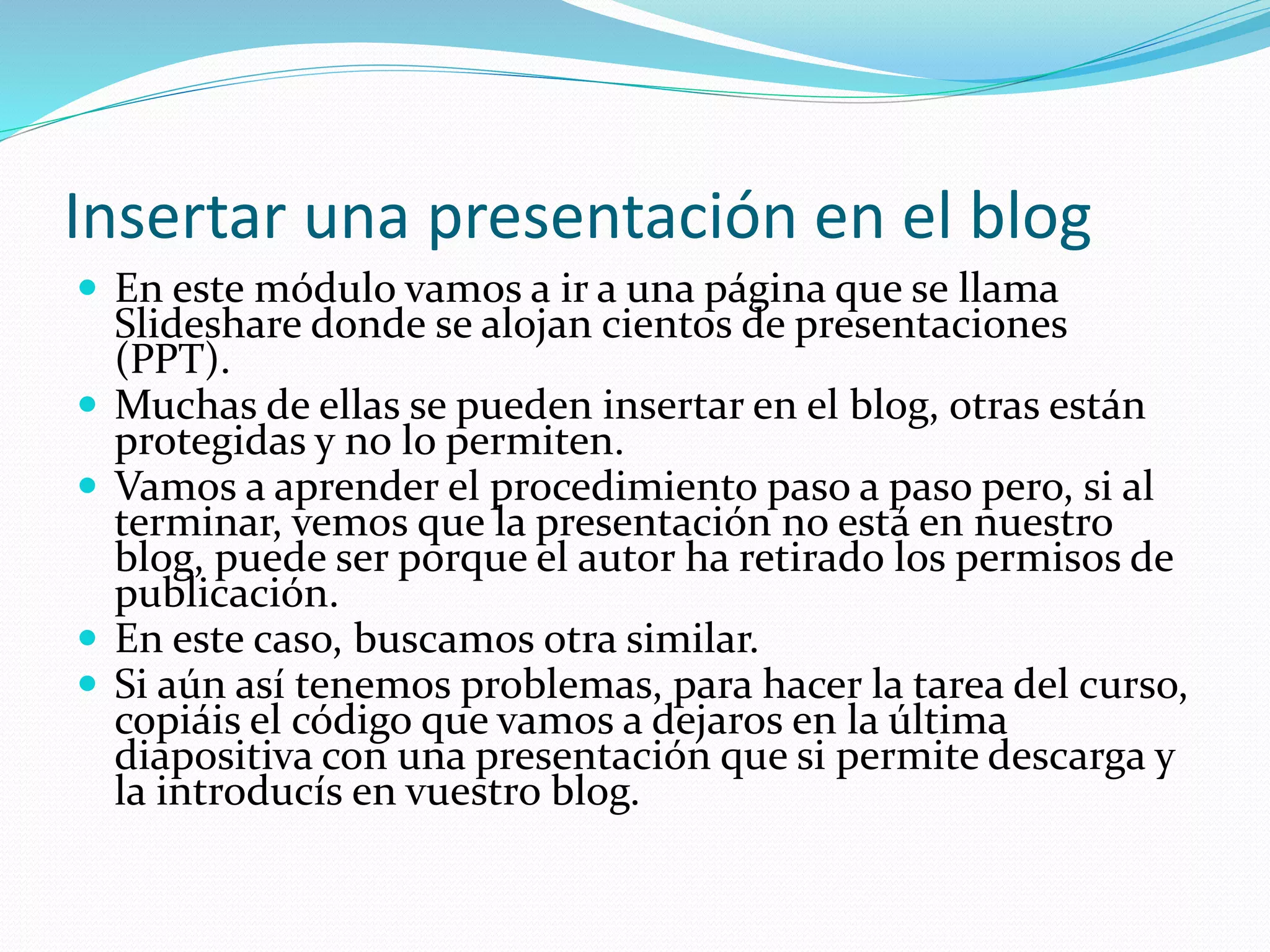 Insertar una presentación en el blog
 En este módulo vamos a ir a una página que se llama
Slideshare donde se alojan cientos de presentaciones
(PPT).
 Muchas de ellas se pueden insertar en el blog, otras están
protegidas y no lo permiten.
 Vamos a aprender el procedimiento paso a paso pero, si al
terminar, vemos que la presentación no está en nuestro
blog, puede ser porque el autor ha retirado los permisos de
publicación.
 En este caso, buscamos otra similar.
 Si aún así tenemos problemas, para hacer la tarea del curso,
copiáis el código que vamos a dejaros en la última
diapositiva con una presentación que si permite descarga y
la introducís en vuestro blog.
 