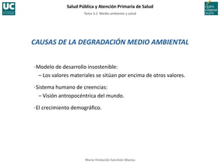 Tema	
  3.1	
  	
  Medio	
  ambiente	
  y	
  salud	
  
Salud	
  Pública	
  y	
  Atención	
  Primaria	
  de	
  Salud	
  
María	
  Visitación	
  Sanchón	
  Macías	
  
CAUSAS	
  DE	
  LA	
  DEGRADACIÓN	
  MEDIO	
  AMBIENTAL	
  
·∙	
  Modelo	
  de	
  desarrollo	
  insostenible:	
  
	
  	
  	
  –	
  Los	
  valores	
  materiales	
  se	
  sitúan	
  por	
  encima	
  de	
  otros	
  valores.	
  
·∙	
  Sistema	
  humano	
  de	
  creencias:	
  
	
  	
  	
  –	
  Visión	
  antropocéntrica	
  del	
  mundo.	
  
·∙	
  El	
  crecimiento	
  demográﬁco.	
  
 