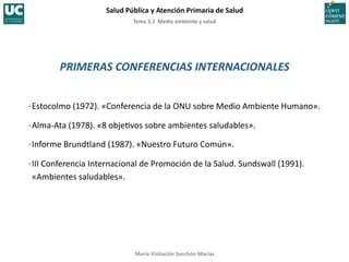 Tema	
  3.1	
  	
  Medio	
  ambiente	
  y	
  salud	
  
Salud	
  Pública	
  y	
  Atención	
  Primaria	
  de	
  Salud	
  
María	
  Visitación	
  Sanchón	
  Macías	
  
PRIMERAS	
  CONFERENCIAS	
  INTERNACIONALES	
  
·∙	
  Estocolmo	
  (1972).	
  «Conferencia	
  de	
  la	
  ONU	
  sobre	
  Medio	
  Ambiente	
  Humano».	
  
·∙	
  Alma-­‐Ata	
  (1978).	
  «8	
  obje;vos	
  sobre	
  ambientes	
  saludables».	
  
·∙	
  Informe	
  Brundtland	
  (1987).	
  «Nuestro	
  Futuro	
  Común».	
  
·∙	
  III	
  Conferencia	
  Internacional	
  de	
  	
  Promoción	
  de	
  la	
  Salud.	
  Sundswall	
  (1991).	
  
	
  «Ambientes	
  saludables».	
  
 