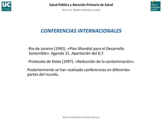 Tema	
  3.1	
  	
  Medio	
  ambiente	
  y	
  salud	
  
Salud	
  Pública	
  y	
  Atención	
  Primaria	
  de	
  Salud	
  
María	
  Visitación	
  Sanchón	
  Macías	
  
CONFERENCIAS	
  INTERNACIONALES	
  
·∙	
  Rio	
  de	
  Janeiro	
  (1992).	
  «Plan	
  Mundial	
  para	
  el	
  Desarrollo	
  
Sostenible».	
  Agenda	
  21.	
  Aportación	
  del	
  0,7.	
  
·∙	
  Protocolo	
  de	
  Kioto	
  (1997).	
  «Reducción	
  de	
  la	
  contaminación».	
  
Posteriormente	
  se	
  han	
  realizado	
  conferencias	
  en	
  diferentes	
  
partes	
  del	
  mundo.	
  
 