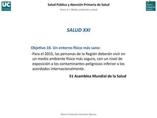 Tema	
  3.1	
  	
  Medio	
  ambiente	
  y	
  salud	
  
Salud	
  Pública	
  y	
  Atención	
  Primaria	
  de	
  Salud	
  
María	
  Visitación	
  Sanchón	
  Macías	
  
SALUD	
  XXI	
  
ObjeYvo	
  10.	
  Un	
  entorno	
  asico	
  más	
  sano:	
  
·∙	
  Para	
  el	
  2015,	
  las	
  personas	
  de	
  la	
  Región	
  deberán	
  vivir	
  en	
  
un	
  medio	
  ambiente	
  Csico	
  más	
  seguro,	
  con	
  un	
  nivel	
  de	
  
exposición	
  a	
  los	
  contaminantes	
  peligrosos	
  inferior	
  a	
  los	
  
acordados	
  internacionalmente.	
  
51	
  Asamblea	
  Mundial	
  de	
  la	
  Salud	
  
 