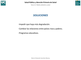 Tema	
  3.1	
  	
  Medio	
  ambiente	
  y	
  salud	
  
Salud	
  Pública	
  y	
  Atención	
  Primaria	
  de	
  Salud	
  
María	
  Visitación	
  Sanchón	
  Macías	
  
SOLUCIONES	
  
·∙	
  Impedir	
  que	
  haya	
  más	
  degradación.	
  
·∙	
  Cambiar	
  las	
  relaciones	
  entre	
  países	
  ricos	
  y	
  pobres.	
  
·∙	
  Programas	
  educa;vos.	
  
 