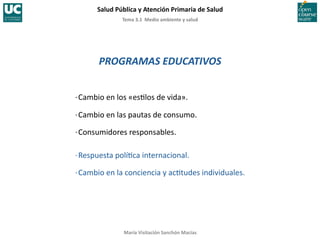 Tema	
  3.1	
  	
  Medio	
  ambiente	
  y	
  salud	
  
Salud	
  Pública	
  y	
  Atención	
  Primaria	
  de	
  Salud	
  
María	
  Visitación	
  Sanchón	
  Macías	
  
PROGRAMAS	
  EDUCATIVOS	
  
·∙	
  Cambio	
  en	
  los	
  «es;los	
  de	
  vida».	
  
·∙	
  Cambio	
  en	
  las	
  pautas	
  de	
  consumo.	
  
·∙	
  Consumidores	
  responsables.	
  
·∙	
  Respuesta	
  polí;ca	
  internacional.	
  
·∙	
  Cambio	
  en	
  la	
  conciencia	
  y	
  ac;tudes	
  individuales.	
  
 