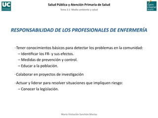 Tema	
  3.1	
  	
  Medio	
  ambiente	
  y	
  salud	
  
Salud	
  Pública	
  y	
  Atención	
  Primaria	
  de	
  Salud	
  
María	
  Visitación	
  Sanchón	
  Macías	
  
RESPONSABILIDAD	
  DE	
  LOS	
  PROFESIONALES	
  DE	
  ENFERMERÍA	
  
·∙	
  Tener	
  conocimientos	
  básicos	
  para	
  detectar	
  los	
  problemas	
  en	
  la	
  comunidad:	
  
	
  	
  	
  –	
  Iden;ﬁcar	
  los	
  FR-­‐	
  y	
  sus	
  efectos.	
  
	
  	
  	
  –	
  Medidas	
  de	
  prevención	
  y	
  control.	
  
	
  	
  	
  –	
  Educar	
  a	
  la	
  población.	
  
·∙	
  Colaborar	
  en	
  proyectos	
  de	
  inves;gación	
  
·∙	
  Actuar	
  y	
  liderar	
  para	
  resolver	
  situaciones	
  que	
  impliquen	
  riesgo:	
  
	
  	
  	
  –	
  Conocer	
  la	
  legislación.	
  
 