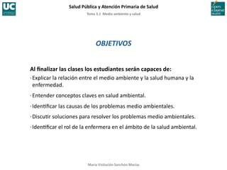 Tema	
  3.1	
  	
  Medio	
  ambiente	
  y	
  salud	
  
Salud	
  Pública	
  y	
  Atención	
  Primaria	
  de	
  Salud	
  
María	
  Visitación	
  Sanchón	
  Macías	
  
OBJETIVOS	
  
Al	
  ﬁnalizar	
  las	
  clases	
  los	
  estudiantes	
  serán	
  capaces	
  de:	
  
·∙	
  Explicar	
  la	
  relación	
  entre	
  el	
  medio	
  ambiente	
  y	
  la	
  salud	
  humana	
  y	
  la	
  
enfermedad.	
  
·∙	
  Entender	
  conceptos	
  claves	
  en	
  salud	
  ambiental.	
  
·∙	
  Iden;ﬁcar	
  las	
  causas	
  de	
  los	
  problemas	
  medio	
  ambientales.	
  
·∙	
  Discu;r	
  soluciones	
  para	
  resolver	
  los	
  problemas	
  medio	
  ambientales.	
  
·∙	
  Iden;ﬁcar	
  el	
  rol	
  de	
  la	
  enfermera	
  en	
  el	
  ámbito	
  de	
  la	
  salud	
  ambiental.	
  
 