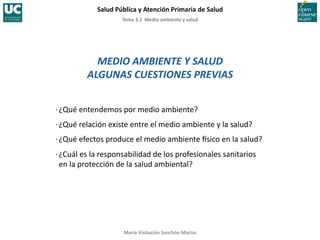 Tema	
  3.1	
  	
  Medio	
  ambiente	
  y	
  salud	
  
Salud	
  Pública	
  y	
  Atención	
  Primaria	
  de	
  Salud	
  
María	
  Visitación	
  Sanchón	
  Macías	
  
MEDIO	
  AMBIENTE	
  Y	
  SALUD	
  
ALGUNAS	
  CUESTIONES	
  PREVIAS	
  
·∙	
  ¿Qué	
  entendemos	
  por	
  medio	
  ambiente?	
  
·∙	
  ¿Qué	
  relación	
  existe	
  entre	
  el	
  medio	
  ambiente	
  y	
  la	
  salud?	
  
·∙	
  ¿Qué	
  efectos	
  produce	
  el	
  medio	
  ambiente	
  Csico	
  en	
  la	
  salud?	
  
·∙	
  ¿Cuál	
  es	
  la	
  responsabilidad	
  de	
  los	
  profesionales	
  sanitarios	
  
en	
  la	
  protección	
  de	
  la	
  salud	
  ambiental?	
  
 